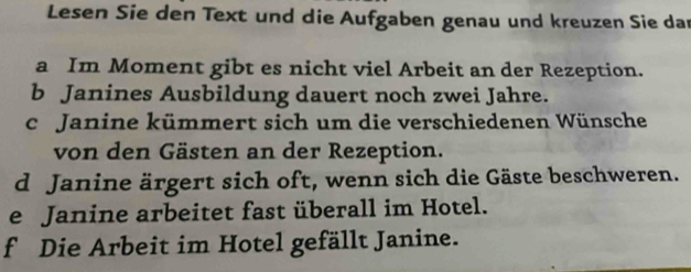 Lesen Sie den Text und die Aufgaben genau und kreuzen Sie dar 
a Im Moment gibt es nicht viel Arbeit an der Rezeption. 
b Janines Ausbildung dauert noch zwei Jahre. 
c Janine kümmert sich um die verschiedenen Wünsche 
von den Gästen an der Rezeption. 
d Janine ärgert sich oft, wenn sich die Gäste beschweren. 
e Janine arbeitet fast überall im Hotel. 
f Die Arbeit im Hotel gefällt Janine.