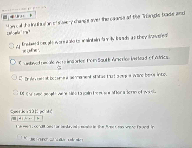 Listen
How did the institution of slavery change over the course of the Triangle trade and
colonialism?
( Enslaved people were able to maintain family bonds as they traveled
together.
B) Enslaved people were imported from South America instead of Africa.
C) Enslavement became a permanent status that people were born into.
D) Enslaved people were able to gain freedom after a term of work.
Question 13 (5 points)
Listen
The worst conditions for enslaved people in the Americas were found in
A) the French Canadian colonies.