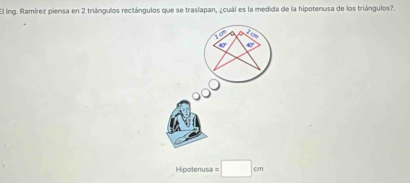 El Ing. Ramírez piensa en 2 triángulos rectángulos que se traslapan, ¿cuál es la medida de la hipotenusa de los triángulos?.
2cm 2 cm
40° 40°
Hipotenusa =□ cm