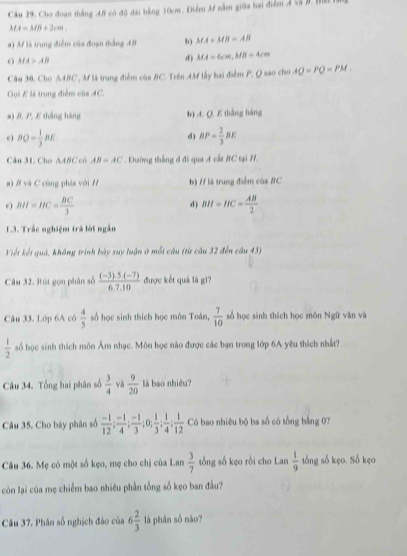 Cầu 29, Cho đoạn thắng A# có độ dài bằng 10cm. Điễm M nằm giữa hai điểm Á và I, Bứ
MA=MB+2cm.
a) M là trung điểm của đoạn thắng AB b MA+MB=AB
0) MA>AB
d) MA=6cm,MB=4cm
Câu 30, Cho △ ABC T  M là trung điểm của #C. Trên AM lấy hai điểm P. Q sao cho AQ=PQ=PM.
Gọi B là trung điểm của AC.
a) B. P. E thắng hàng b) A. Q. B thắng hàng
c ) BQ= 1/3 BE BP= 2/3 BE
d)
Câu 31, Cho AABC có AB=AC. Dường thẳng đ đi qua A cất BC tại /.
a) / và C cùng phía với / b) // là trung điểm của BC
c) BH=HC= BC/3  d) BH=HC= AB/2 
1.3. Trắc nghiệm trả lời ngắn
Viết kết quả, không trình bày suy luận ở mỗt câu (từ câu 32 đến câu 43)
Câu 32. Rút gọn phân số  ((-3).5.(-7))/6.7.10  được kết quả là gì?
Câu 33. Lớp 6A có  4/5  số học sinh thích học môn Toán,  7/10  số học sinh thích học môn Ngữ văn và
 1/2  số học sinh thích môn Âm nhạc. Môn học nào được các bạn trong lớp 6A yêu thích nhất?
Câu 34. Tổng hai phân số  3/4  và  9/20  là bao nhiêu?
Câu 35. Cho bảy phân số  (-1)/12 ; (-1)/4 ; (-1)/3 ;0; 1/3 ; 1/4 ; 1/12  Có bao nhiêu bộ ba số có tổng bằng 0?
Câu 36. Mẹ có một số kẹo, mẹ cho chị của Lan  3/7  tổng số kẹo rồi cho Lan  1/9  tổng số kẹo. Số kẹo
còn lại của mẹ chiếm bao nhiêu phần tổng số kẹo ban đầu?
Câu 37. Phân số nghịch đảo của 6 2/3  là phân số nào?