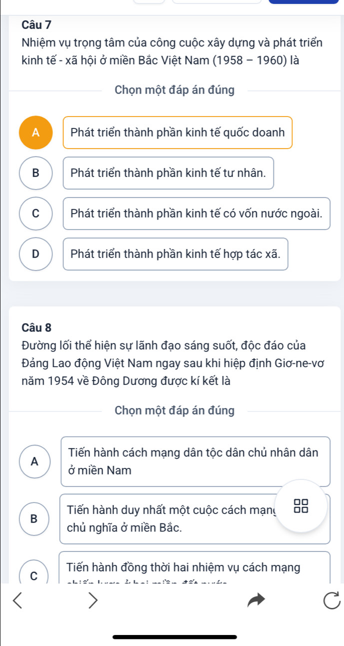 Nhiệm vụ trọng tâm của công cuộc xây dựng và phát triển
kinh tế - xã hội ở miền Bắc Việt Nam (1958 - 1960) là
Chọn một đáp án đúng
A Phát triển thành phần kinh tế quốc doanh
B Phát triển thành phần kinh tế tư nhân.
C Phát triển thành phần kinh tế có vốn nước ngoài.
D Phát triển thành phần kinh tế hợp tác xã.
Câu 8
Đường lối thể hiện sự lãnh đạo sáng suốt, độc đáo của
Đảng Lao động Việt Nam ngay sau khi hiệp định Giơ-ne-vơ
năm 1954 về Đông Dương được kí kết là
Chọn một đáp án đúng
Tiến hành cách mạng dân tộc dân chủ nhân dân
A ở miền Nam
□□
Tiến hành duy nhất một cuộc cách mạng I
B
chủ nghĩa ở miền Bắc.
Tiến hành đồng thời hai nhiệm vụ cách mạng
C