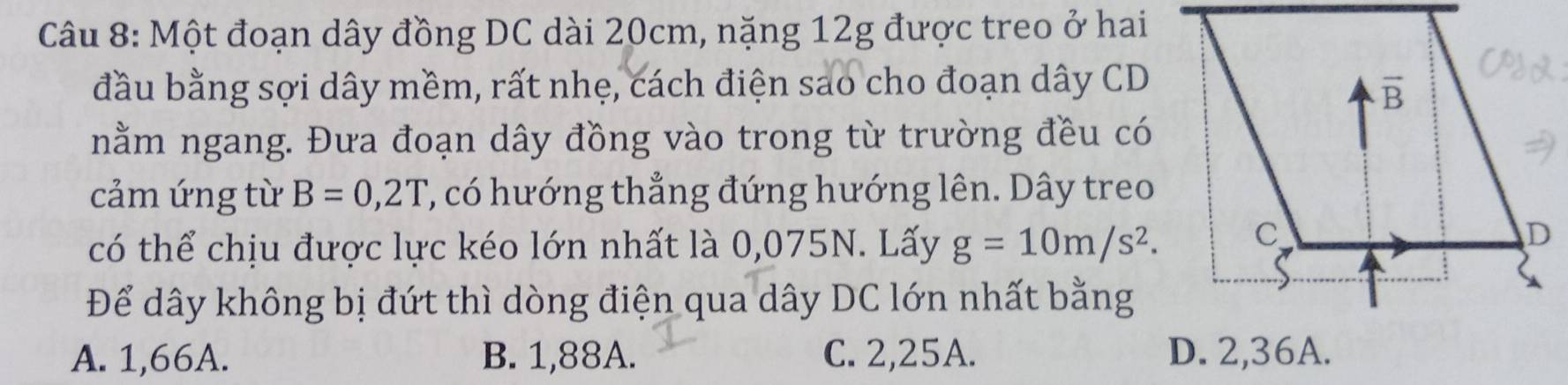 Một đoạn dây đồng DC dài 20cm, nặng 12g được treo ở hai
đầu bằng sợi dây mềm, rất nhẹ, cách điện sao cho đoạn dây CD
nằm ngang. Đưa đoạn dây đồng vào trong từ trường đều có
cảm ứng từ B=0,2T ', có hướng thẳng đứng hướng lên. Dây treo
có thể chịu được lực kéo lớn nhất là 0,075N. Lấy g=10m/s^2.
Để dây không bị đứt thì dòng điện qua dây DC lớn nhất bằng
A. 1,66A. B. 1,88A. C. 2,25A. D. 2,36A.