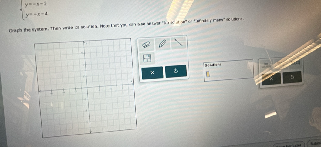 beginarrayl y=-x-2 y=-x-4endarray.
Graph the system. Then write its solution. Note that you can also answer "No solution" or "Infinitely many" solutions. 
Solution: 
No 
× 
5 
For Later Subm