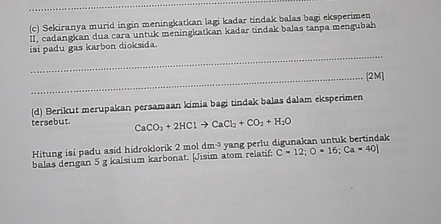 Sekiranya murid ingin meningkatkan lagi kadar tindak balas bagi eksperimen 
II, cadangkan dua cara untuk meningkatkan kadar tindak balas tanpa mengubah 
_ 
isi padu gas karbon dioksida. 
_[2M] 
(d) Berikut merupakan persamaan kimia bagi tindak balas dalam eksperimen 
tersebut.
CaCO_3+2HClto CaCl_2+CO_2+H_2O
Hitung isi padu asid hidroklorik 2moldm^(-3) yang perlu digunakan untuk bertindak 
balas dengan 5 g kalsium karbonat. [Jisim atom relatif: C=12; O=16; Ca=40]