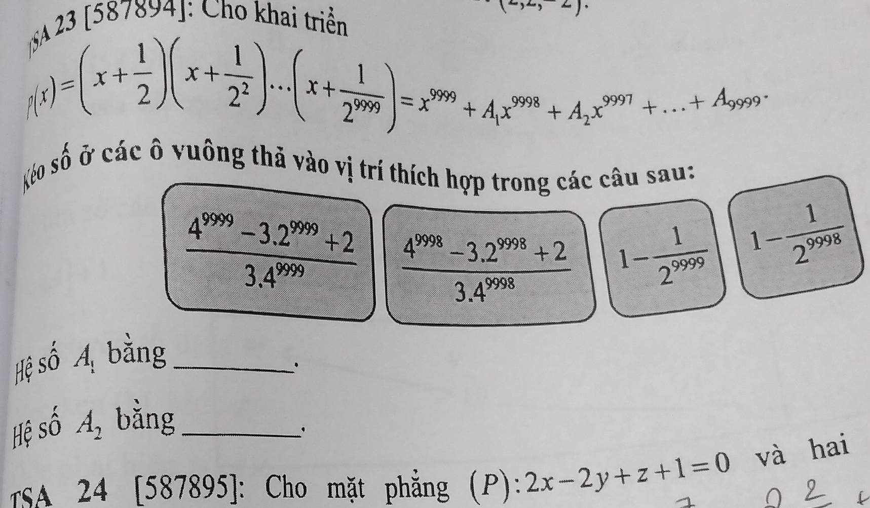 (23 [587894]: Cho khai triển
,2,2)·
p(x)=(x+ 1/2 )(x+ 1/2^2 )...(x+ 1/2^(999) )=x^(999)+A_1x^(9998)+A_2x^(9997)+...+A_9999·
Xéo số ở các ô vuông thả vào vị trí thích hợp trong các câu sau:
 (4^(9999)-3.2^(999)+2)/3.4^(9999)   (4^(9998)-3.2^(9998)+2)/3.4^(9998)  1- 1/2^(9999) 
1- 1/2^(9998) 
Hệ shat O A_1 bằng_ 
Hệ shat O A_2 bǎng_ 
' 
TSA 24 [587895]: Cho mặt phẳng (P ):2x-2y+z+1=0 và hai