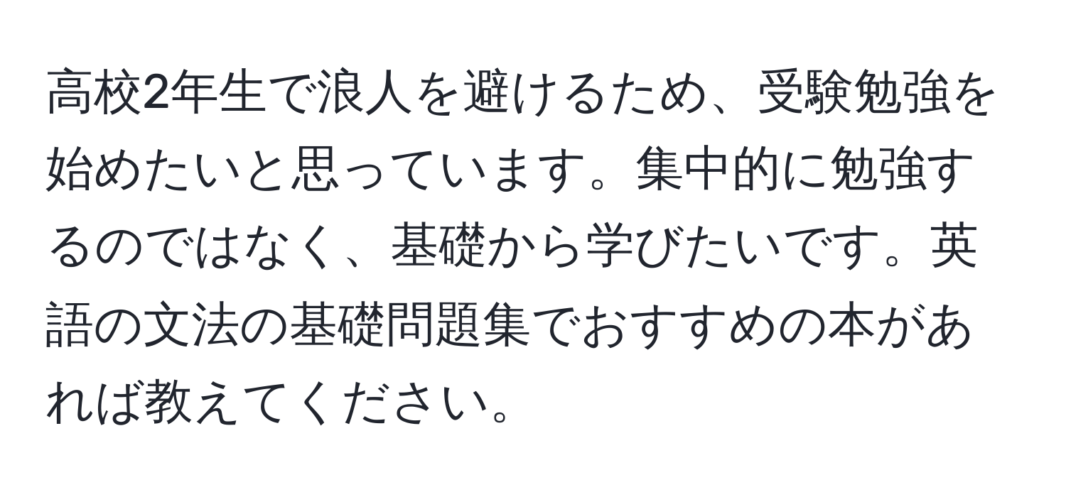 高校2年生で浪人を避けるため、受験勉強を始めたいと思っています。集中的に勉強するのではなく、基礎から学びたいです。英語の文法の基礎問題集でおすすめの本があれば教えてください。