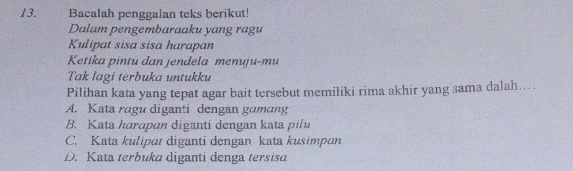 Bacalah penggalan teks berikut!
Dalam pengembaraaku yang ragu
Kulipat sisa sisa harapan
Ketika pintu dan jendela menuju-mu
Tak lagi terbuka untukku
Pilihan kata yang tepat agar bait tersebut memiliki rima akhir yang sama dalah....
A. Kata ragu diganti dengan gamang
B. Kata harapan diganti dengan kata pilu
C. Kata kulipat diganti dengan kata kusimpan
D. Kata terbuka diganti denga tersisa