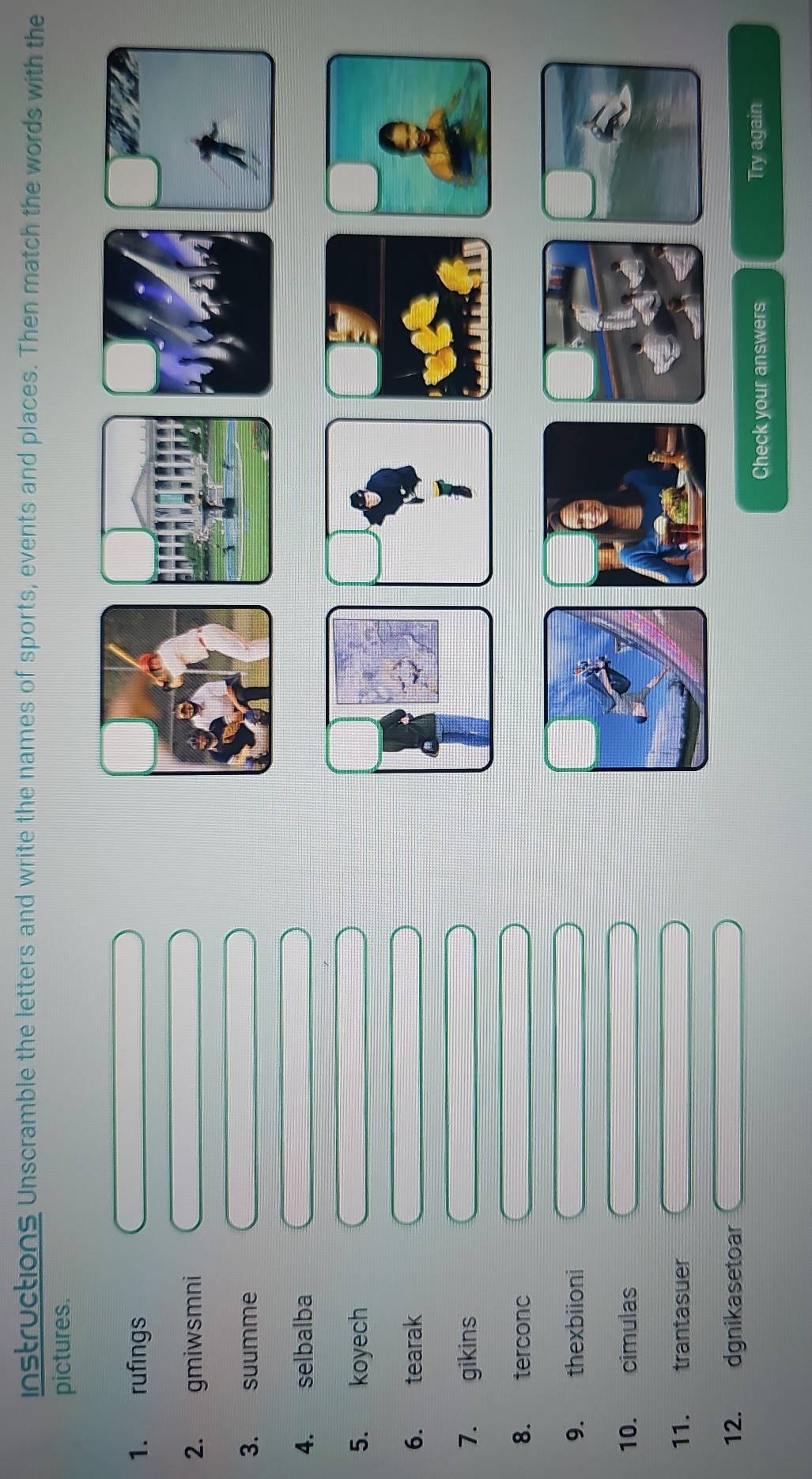 instructions Unscramble the letters and write the names of sports, events and places. Then match the words with the 
pictures. 
1. rufings 
2. gmiwsmni 
3. suumme 
4. selbalba 
5. koyech 
6. tearak 
7. gikins 
8. terconc 
9. thexbiioni 
10. cimulas 
11. trantasuer 
12. dgnikasetoar 
Check your answers Try again