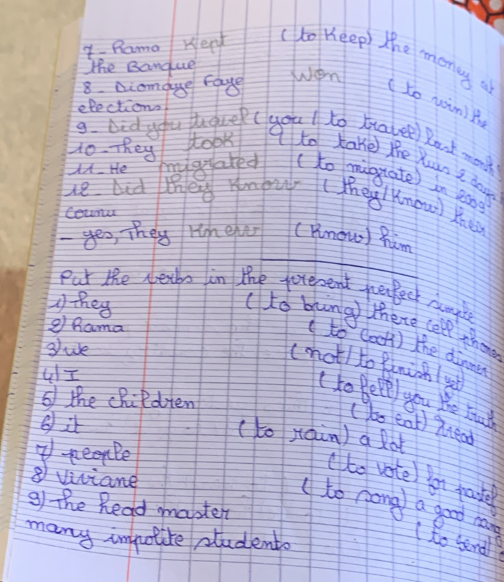 Y- Rama Kerd (to Keep) the monay a 
The Banque 
8. Diamaue raye Wen 
(to win)t 
elections 
9. Did you pugre( youl to travel) Rank month 
Ho. They took tto kake the Yuan I dor. 
u. He rgated ( to mignate) in aong 
le and the ymouy ( They Know) Khe 
Counu 
_ 
- yes, They rin eher (know) him 
Put the detbs in the pererent peeck dumyle 
A tey 
( to bung there cell thone 
g Rama 
③ue 
( to Cook) the dinner 
(mot) to funicn ( s 
GI 
(to Bete) you We bu 
6 the cRildten 
⑧ it 
( to eat) Xread 
( to jain) a lot 
7Reenbe 
⑧ viviane 
to vote en pate 
3) The Read master 
to nong a good man ( to send? 
many impolite students