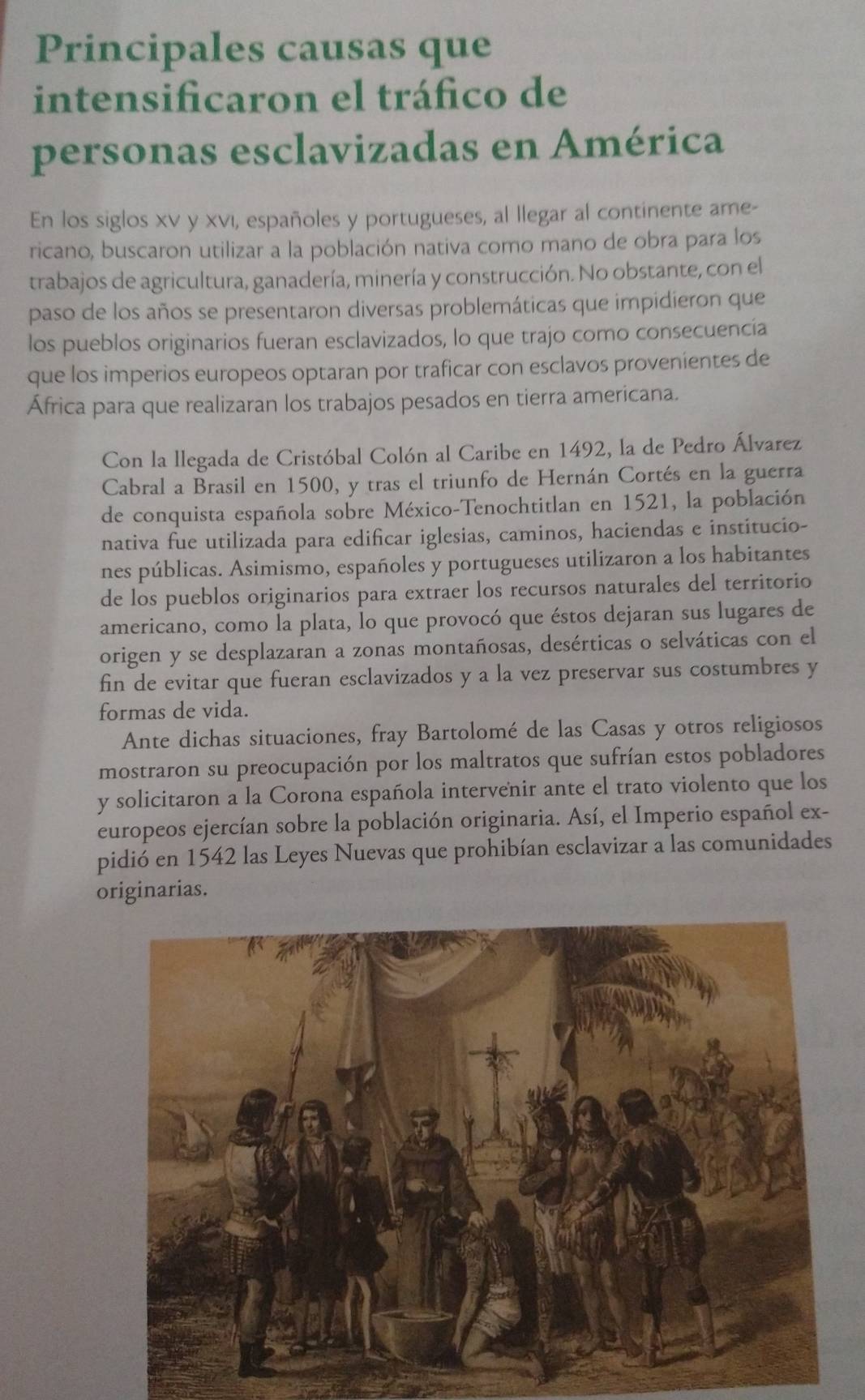 Principales causas que
intensificaron el tráfico de
personas esclavizadas en América
En los siglos xv y xνı, españoles y portugueses, al llegar al continente ame-
ricano, buscaron utilizar a la población nativa como mano de obra para los
trabajos de agricultura, ganadería, minería y construcción. No obstante, con el
paso de los años se presentaron diversas problemáticas que impidieron que
los pueblos originarios fueran esclavizados, lo que trajo como consecuencía
que los imperios europeos optaran por traficar con esclavos provenientes de
África para que realizaran los trabajos pesados en tierra americana.
Con la llegada de Cristóbal Colón al Caribe en 1492, la de Pedro Álvarez
Cabral a Brasil en 1500, y tras el triunfo de Hernán Cortés en la guerra
de conquista española sobre México-Tenochtitlan en 1521, la población
nativa fue utilizada para edificar iglesias, caminos, haciendas e institucio-
nes públicas. Asimismo, españoles y portugueses utilizaron a los habitantes
de los pueblos originarios para extraer los recursos naturales del territorio
americano, como la plata, lo que provocó que éstos dejaran sus lugares de
origen y se desplazaran a zonas montañosas, desérticas o selváticas con el
fin de evitar que fueran esclavizados y a la vez preservar sus costumbres y
formas de vida.
Ante dichas situaciones, fray Bartolomé de las Casas y otros religiosos
mostraron su preocupación por los maltratos que sufrían estos pobladores
y solicitaron a la Corona española intervenir ante el trato violento que los
europeos ejercían sobre la población originaria. Así, el Imperio español ex-
pidió en 1542 las Leyes Nuevas que prohibían esclavizar a las comunidades
originarias.