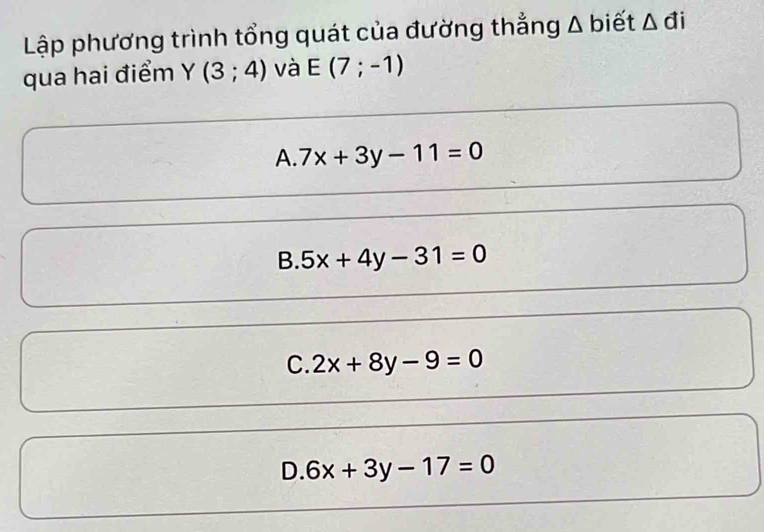 Lập phương trình tổng quát của đường thẳng Δ biết Δ đi
qua hai điểm Y(3;4) và E(7;-1)
A. 7x+3y-11=0
B. 5x+4y-31=0
C. 2x+8y-9=0
D. 6x+3y-17=0