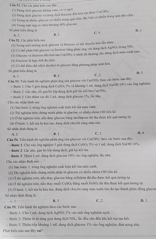 Cho các phát biểu sau đây
(1) Dung dịch glucose không màu, có vị ngọt.
(2) Dung dịch glucose và dung dịch fructose đều hòa tan được Cuparallel OH)_
(3) Trong tự nhiên, glucose có nhiều trong quả chín, đặc biệt có nhiều trong quả nho chín
(4) Trong mật ong có chứa khoảng 40% glucose.
Số phát biểu đủng là D. 1
A. 2. B. 3 C. 4.
Câu 52. Các phát biểu sau:
(1) Trong môi trường acid, glucose và fructose có thể chuyển hóa lẫn nhau.
(2) Có thể phân biệt glucose và fructose bằng phản ứng với dung dịch AgNO₃ trong NH₃
(3) Glucose và fructose đều hòa tan Cu(OH)₂ ở nhiệt độ thường cho dung dịch màu xanh lam.
(4) Fructose là hợp chất đa chức
(5) Có thể điều chế ethyl alcohol từ glucose bằng phương pháp sinh hóa.
Số phát biểu đúng là D. 5.
A. 3. B. 4 C. 2
Câu 53. Tiền hành thí nghiệm phản ứng của glucose với Cu(OH)₂ theo các bước sau đây:
+ Bước 1: Cho 5 giọt dung dịch CuSO₄ 5% và khoảng 1 mL dung dịch NaOH 10% vào ông nghiệm.
+ Bước 2: Lắc nhẹ, rồi gạn bỏ lớp dung dịch giữ lấy kết tủa Cu(OH):
+ Bước 3: Cho thêm vào đó 2 mL dung địch glucose 1%, lắc nhẹ.
Cho các nhận định sau:
(1) Sau bước 1, trong ổng nghiệm xuất hiện kết tùa màu xanh.
(2) Thí nghiệm trên chứng minh phân từ glucose có nhiều nhóm OH liền kề
(3) Ở thi nghiệm trên, nếu thay glucose bằng saccharose thì thu được kết quả tương tự.
(4) Ở bước 3, kết tủa bị hòa tan, dung dịch chuyên sang màu tím.
Số nhận định đùng là
A. 2. B. 1 C. 3 D. 4.
Câu 54. Tiền hành thí nghiệm phản ứng của glucose với Cu(OH)₂ theo các bước sau đây
- Bước 1: Cho vào ổng nghiệm 5 giọt dung dịch CuSO₄ 5% và 1 mL dung dịch NaOH 10%.
- Bước 2: Lắc nhẹ, gạn bỏ lớp dung dịch, giữ lại kết tủa.
- Bước 3: Thêm 2 mL dung dịch glucose 10% vào ống nghiệm, lắc nhẹ
Cho các nhận định sau:
(1) Sau bước 1, trong ống nghiệm xuất hiện kết tủa màu xanh.
(2) Thí nghiệm trên chứng minh phân tử glucose có nhiều nhóm OH liền kể,
(3) Ở thí nghiệm trên, nếu thay glucose bằng cellulose thì thu được kết quả tương tự.
(4) Ở thí nghiệm trên, nếu thay muối CuSO₄ bằng muối FeSO₄ thì thu được kết quả tương tự.
(5) Ở bước 3, kết tủa bị hòa tan, dung dịch chuyển sang màu xanh tím do tạo thành phức đồng glucos
Số nhận định đúng là
A. 4. B. 5 C. 2 D. 3.
Câu 55. Tiến hành thí nghiệm theo các bước sau:
Bước 1: Cho 1 mL dung dịch AgNO₃ 1% vào một ổng nghiệm sạch.
Bước 2: Thêm từ từ từng giọt dung dịch NH₃, lắc đều cho đến khi kết tủa tan hết.
- Bước 3: Thêm tiếp khoảng 1 mL dung dịch glucose 1% vào ống nghiệm, đun nóng nhẹ.
Phát biểu nào sau đây sai?