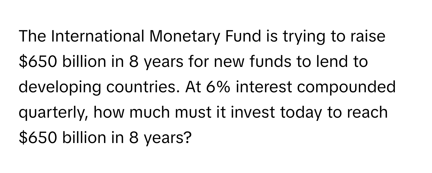 The International Monetary Fund is trying to raise $650 billion in 8 years for new funds to lend to developing countries. At 6% interest compounded quarterly, how much must it invest today to reach $650 billion in 8 years?