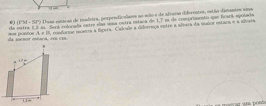 (PM - SP) Duas estacas de madeira, perpendiculares ao solo e de alturas diferentes, estão distantes uma 
da outra 1,5 m. Será colocada entre elas uma outra estaca de 1,7 m de comprimento que ficará apoiada 
nos pontos A e B, conforme mostra a figura. Calcule a diferença entre a altura da maior estaca e a altura 
da menor estaca, em cm. 
rcar u m ponté