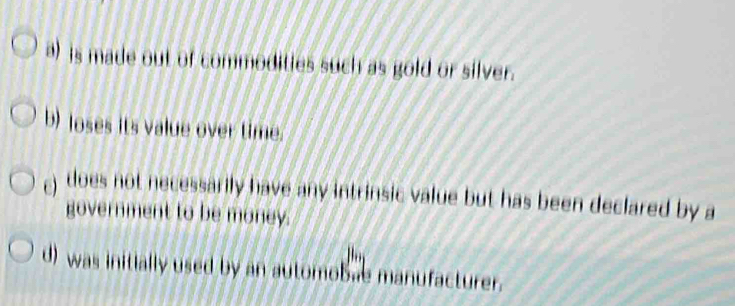 a) is made out of commodities such as gold or silver.
b) loses its value over time.
) does not necessarily have any intrinsic value but has been declared by a
government to be money.
d) was initially used by an automobae manufacturer.