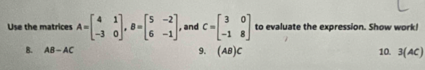 Use the matrices A=beginbmatrix 4&1 -3&0endbmatrix , B=beginbmatrix 5&-2 6&-1endbmatrix , and C=beginbmatrix 3&0 -1&8endbmatrix to evaluate the expression. Show work!
B. AB-AC 9. (AB)C 10. 3(AC)