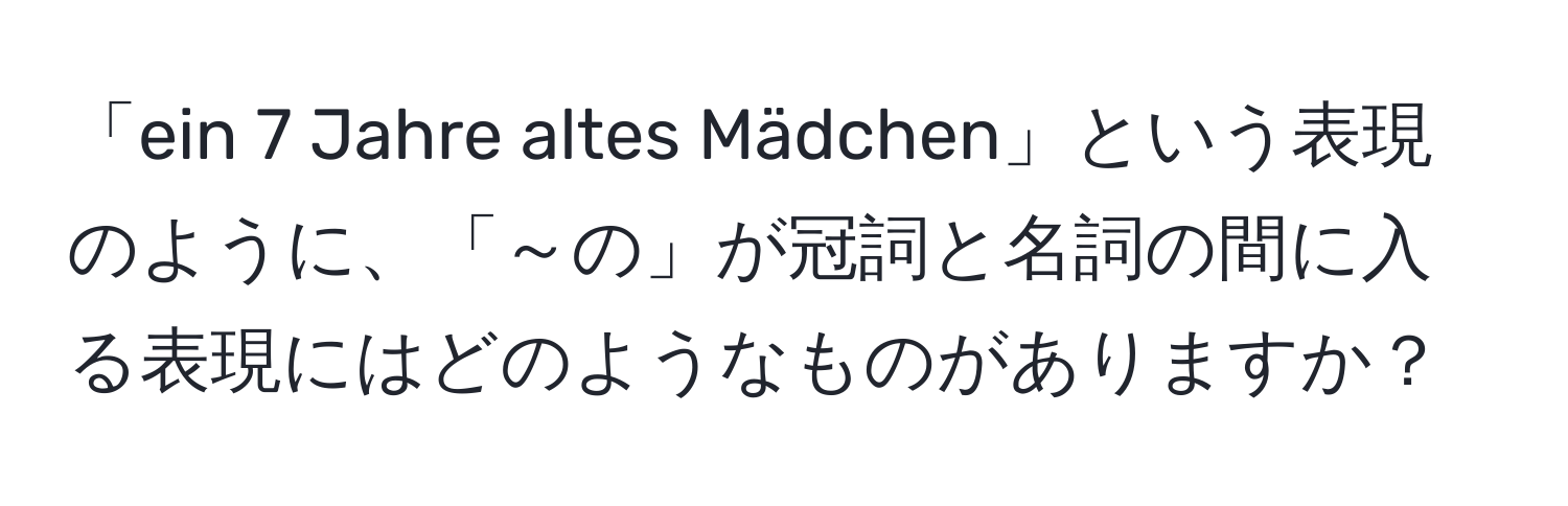 「ein 7 Jahre altes Mädchen」という表現のように、「～の」が冠詞と名詞の間に入る表現にはどのようなものがありますか？