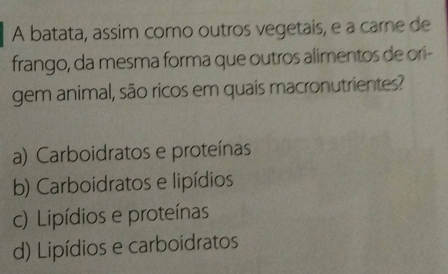 A batata, assim como outros vegetais, e a carne de
frango, da mesma forma que outros alimentos de ori-
gem animal, são ricos em quais macronutrientes?
a) Carboidratos e proteínas
b) Carboidratos e lipídios
c) Lipídios e proteínas
d) Lipídios e carboidratos