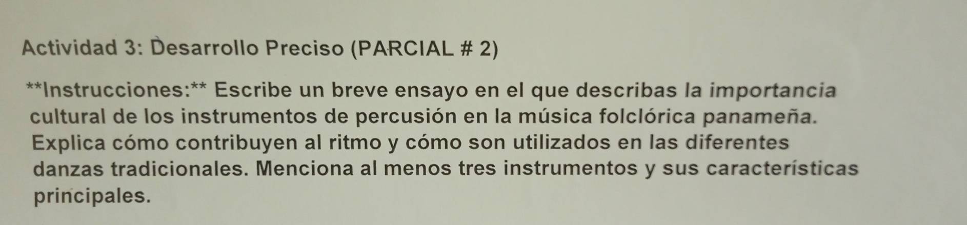 Actividad 3: Desarrollo Preciso (PARCIAL # 2) 
**Instrucciones:** Escribe un breve ensayo en el que describas la importancia 
cultural de los instrumentos de percusión en la música folclórica panameña. 
Explica cómo contribuyen al ritmo y cómo son utilizados en las diferentes 
danzas tradicionales. Menciona al menos tres instrumentos y sus características 
principales.