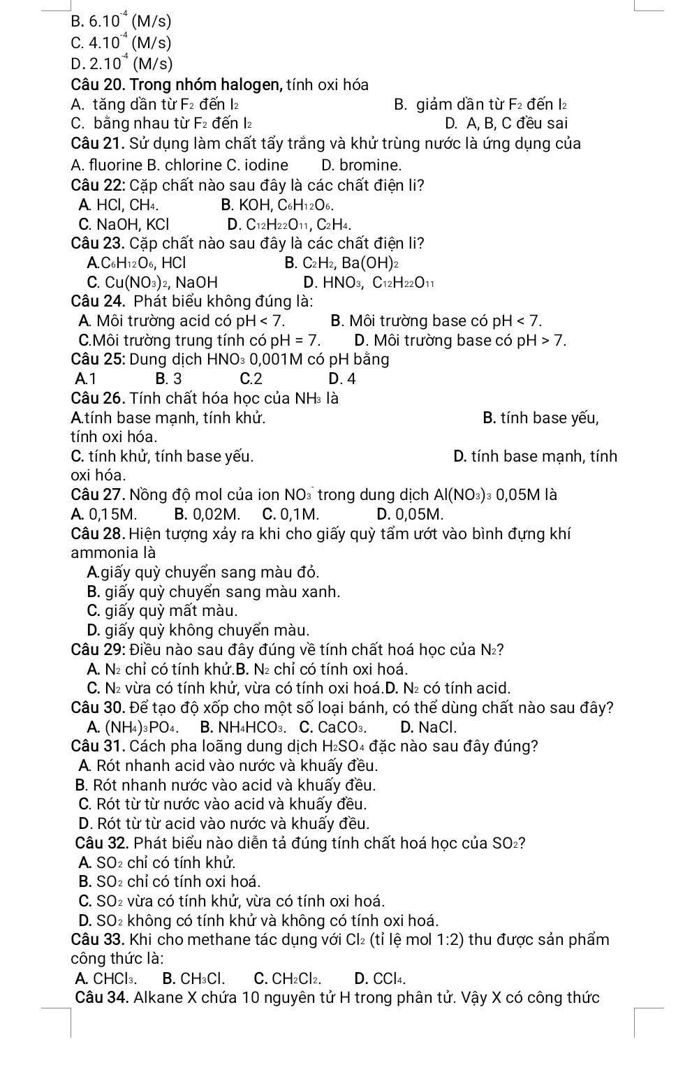 B. 6.10^(-4)(M/s)
C. 4.10^(-4)(M/s)
D. 2.10^(-4)(M/s)
Câu 20. Trong nhóm halogen, tính oxi hóa
A. tăng dần từ F: đến l₂ B. giảm dần từ F₂ đến I₂
C. bằng nhau từ F_2 đến l₂ D. A, B, C đều sai
Câu 21. Sử dụng làm chất tẩy trắng và khử trùng nước là ứng dụng của
A. fluorine B. chlorine C. iodine D. bromine.
Câu 22: Cặp chất nào sau đây là các chất điện li?
A. HCl,CH_4. B. KOH,C_6H_12O_6.
C. NaOH, KCl D. C_12H_22O_11,C_2H_4.
Câu 23. Cặp chất nào sau đây là các chất điện li?
A.C_6H_12O_6,HCl
B. C_2H_2,Ba(OH)_2
C. Cu(NO_3) ₂, NaOH D. HNO_3,C_12H_22O_11
Câu 24. Phát biểu không đúng là:
A. Môi trường acid có pH<7. B. Môi trường base có pH<7. .Môi trường trung tính có pH=7. D. Môi trường base có pH |>7.
Câu 25: Dung dịch HNO₃ 0,001M có pH bằng
A. 1 B. 3 C.2 D. 4
Câu 26. Tính chất hóa học của NH₃ là
A.tính base mạnh, tính khử. B. tính base yếu,
tính oxi hóa.
C. tính khử, tính base yếu. D. tính base mạnh, tính
oxi hóa.
Câu 27. Nồng độ mol của ion NO: trong dung dịch Al(NO_3)_30,05M là
A. 0,1 5M. B. 0,02M. C. 0,1 M. D. 0,05M.
Câu 28. Hiện tượng xảy ra khi cho giấy quỳ tẩm ướt vào bình đựng khí
ammonia là
Agiấy quỳ chuyển sang màu đỏ.
B. giấy quỳ chuyển sang màu xanh.
C. giấy quỳ mất màu.
D. giấy quỳ không chuyển màu.
Câu 29: Điều nào sau đây đúng về tính chất hoá học của N₂?
A. N₂ chỉ có tính khử.B. N₂ chỉ có tính oxi hoá.
C. N₂ vừa có tính khử, vừa có tính oxi hoá.D. N₂ có tính acid.
Câu 30. Để tạo độ xốp cho một số loại bánh, có thể dùng chất nào sau đây?
A. ( NH_4 )₃PO4. B. NH₄HCO₃. C. CaCO₃. D. NaCl.
Câu 31. Cách pha loãng dung dịch H₂SO₄ đặc nào sau đây đúng?
A. Rót nhanh acid vào nước và khuấy đều.
B. Rót nhanh nước vào acid và khuấy đều.
C. Rót từ từ nước vào acid và khuấy đều.
D. Rót từ từ acid vào nước và khuấy đều.
Câu 32. Phát biểu nào diễn tả đúng tính chất hoá học của SO₂?
A. SO₂ chỉ có tính khử.
B. SO₂ chỉ có tính oxi hoá.
C. SO₂ vừa có tính khử, vừa có tính oxi hoá.
D. SO₂ không có tính khử và không có tính oxi hoá.
Câu 33. Khi cho methane tác dụng với Cl₂ (tỉ lệ mol 1:2) thu được sản phẩm
công thức là:
A. CHCl₃. B. CH₃Cl. C. CH₂Cl₂. D. CCl4.
Câu 34. Alkane X chứa 10 nguyên tử H trong phân tử. Vậy X có công thức