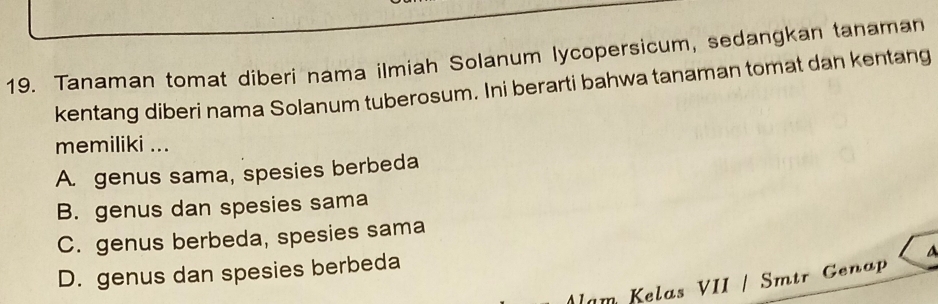 Tanaman tomat diberi nama ilmiah Solanum lycopersicum, sedangkan tanaman
kentang diberi nama Solanum tuberosum. Ini berarti bahwa tanaman tomat dan kentang
memiliki ...
A. genus sama, spesies berbeda
B. genus dan spesies sama
C. genus berbeda, spesies sama
D. genus dan spesies berbeda
a
am Kelas VII / Smtr Genap