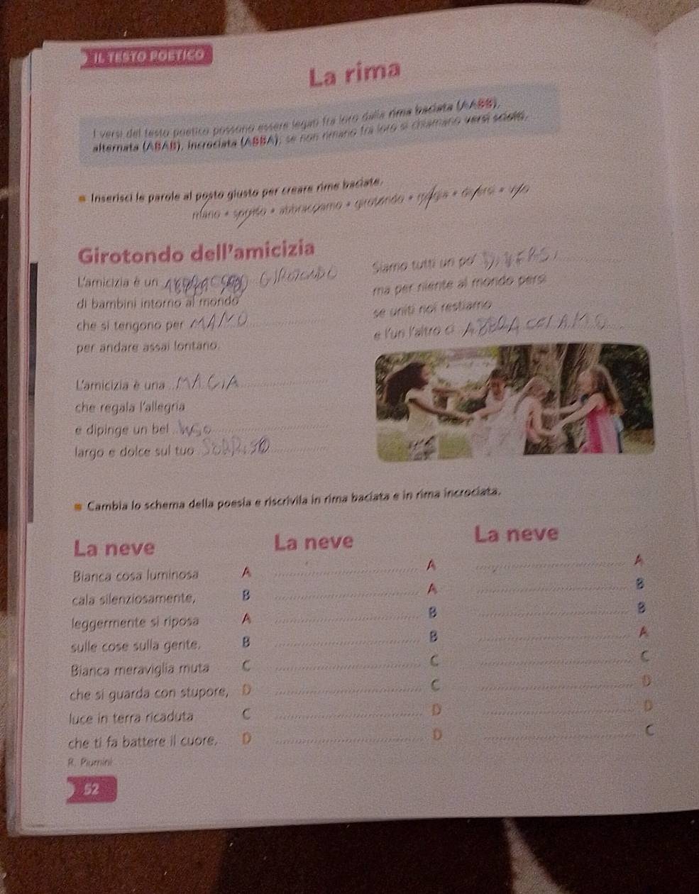 IL TESTO POETICO 
La rima 
l versi del testo poetico possoño essera legan fra loro dalla rima baciata (AABB). 
alternata (ABAB), incrociata (ABBA), se non rimano fri foro sl chamano versí sciold, 
Inserisci le parole al posto giusto per creare rime baciate. 
mano « segito « abbracçamo « girotando « g9 
_ 
Girotondo dell’amicizia 
Slamo tutti un po 
Lamicizia é un_ 
ma per niente al mordo pel 
di bambini intorno al mondo 
_ 
se uniti noi restiamo 
che si tengono er 
e Kün Kaltro 
_ 
per andare assai lontano._ 
Lamicizia é una 
_ 
che regala l'allegria_ 
e dipinge un bel 
_ 
largo e dolce sul tuo 
_ 
Cambia lo schema della poesia e riscrivila in rima baciata e in rima incrociata. 
La neve La neve 
La neve 
_A 
Bianca cosa luminosa A 
__A 
cala silenziosamente, B 
__A 
_B 
_B 
leggermente si riposa A 
_B 
_A 
sulle cose sulla gerte. B_ 
B 
Bianca meraviglia muta C_ 
_C 
C 
C 
che si guarda con stupore, D ___D 
luce in terra ricaduta C _D _D 
che ti fa battere il cuore. D _D _C 
R. Plumini 
52