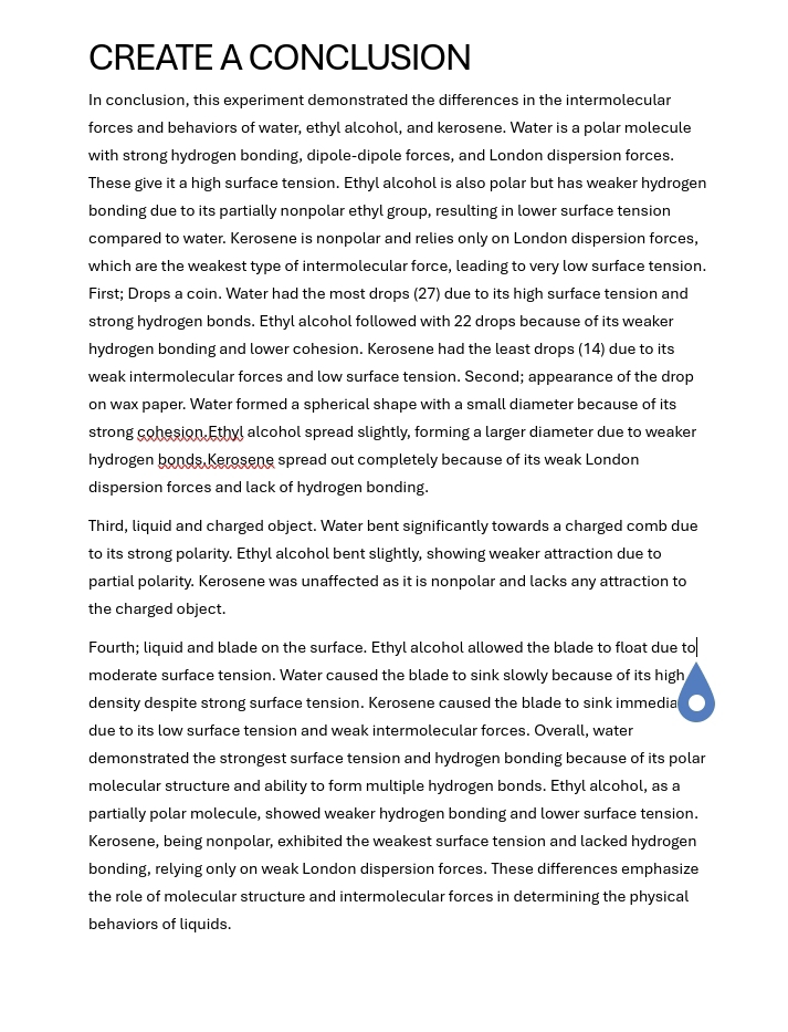 CREATE A CONCLUSION 
In conclusion, this experiment demonstrated the differences in the intermolecular 
forces and behaviors of water, ethyl alcohol, and kerosene. Water is a polar molecule 
with strong hydrogen bonding, dipole-dipole forces, and London dispersion forces. 
These give it a high surface tension. Ethyl alcohol is also polar but has weaker hydrogen 
bonding due to its partially nonpolar ethyl group, resulting in lower surface tension 
compared to water. Kerosene is nonpolar and relies only on London dispersion forces, 
which are the weakest type of intermolecular force, leading to very low surface tension. 
First; Drops a coin. Water had the most drops (27) due to its high surface tension and 
strong hydrogen bonds. Ethyl alcohol followed with 22 drops because of its weaker 
hydrogen bonding and lower cohesion. Kerosene had the least drops (14) due to its 
weak intermolecular forces and low surface tension. Second; appearance of the drop 
on wax paper. Water formed a spherical shape with a small diameter because of its 
strong cohesion.Ethyl alcohol spread slightly, forming a larger diameter due to weaker 
hydrogen bonds, Kerosene spread out completely because of its weak London 
dispersion forces and lack of hydrogen bonding. 
Third, liquid and charged object. Water bent significantly towards a charged comb due 
to its strong polarity. Ethyl alcohol bent slightly, showing weaker attraction due to 
partial polarity. Kerosene was unaffected as it is nonpolar and lacks any attraction to 
the charged object. 
Fourth; liquid and blade on the surface. Ethyl alcohol allowed the blade to float due to 
moderate surface tension. Water caused the blade to sink slowly because of its high 
density despite strong surface tension. Kerosene caused the blade to sink immedia 
due to its low surface tension and weak intermolecular forces. Overall, water 
demonstrated the strongest surface tension and hydrogen bonding because of its polar 
molecular structure and ability to form multiple hydrogen bonds. Ethyl alcohol, as a 
partially polar molecule, showed weaker hydrogen bonding and lower surface tension. 
Kerosene, being nonpolar, exhibited the weakest surface tension and lacked hydrogen 
bonding, relying only on weak London dispersion forces. These differences emphasize 
the role of molecular structure and intermolecular forces in determining the physical 
behaviors of liquids.