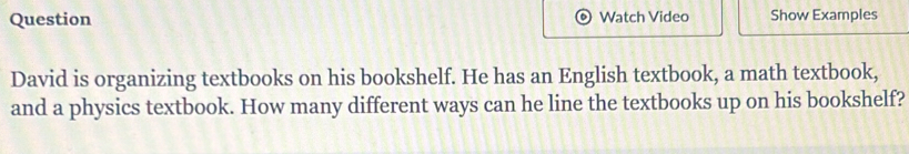 Question Watch Video Show Examples 
David is organizing textbooks on his bookshelf. He has an English textbook, a math textbook, 
and a physics textbook. How many different ways can he line the textbooks up on his bookshelf?