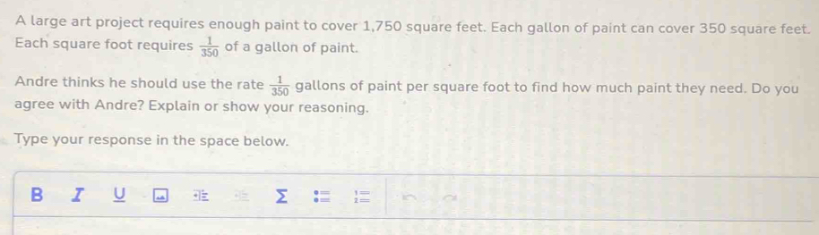 A large art project requires enough paint to cover 1,750 square feet. Each gallon of paint can cover 350 square feet. 
Each square foot requires  1/350  of a gallon of paint. 
Andre thinks he should use the rate  1/350  gallons of paint per square foot to find how much paint they need. Do you 
agree with Andre? Explain or show your reasoning. 
Type your response in the space below. 
B I U