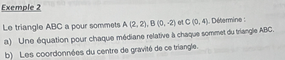 Exemple 2 
Le triangle ABC a pour sommets A(2,2), B(0,-2) et C(0,4) , Détermine : 
a) Une équation pour chaque médiane relative à chaque sommet du triangle ABC. 
b) Les coordonnées du centre de gravité de ce triangle.