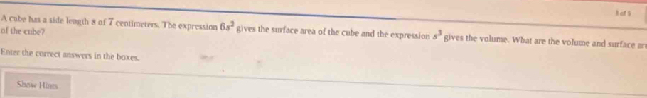 af 5 
of the cube? 
A cube has a side length 8 of 7 centimeters. The expression 6s^2 gives the surface area of the cube and the expression s^3 gives the volume. What are the volume and surface an 
Enter the correct answers in the boxes 
Show Hines