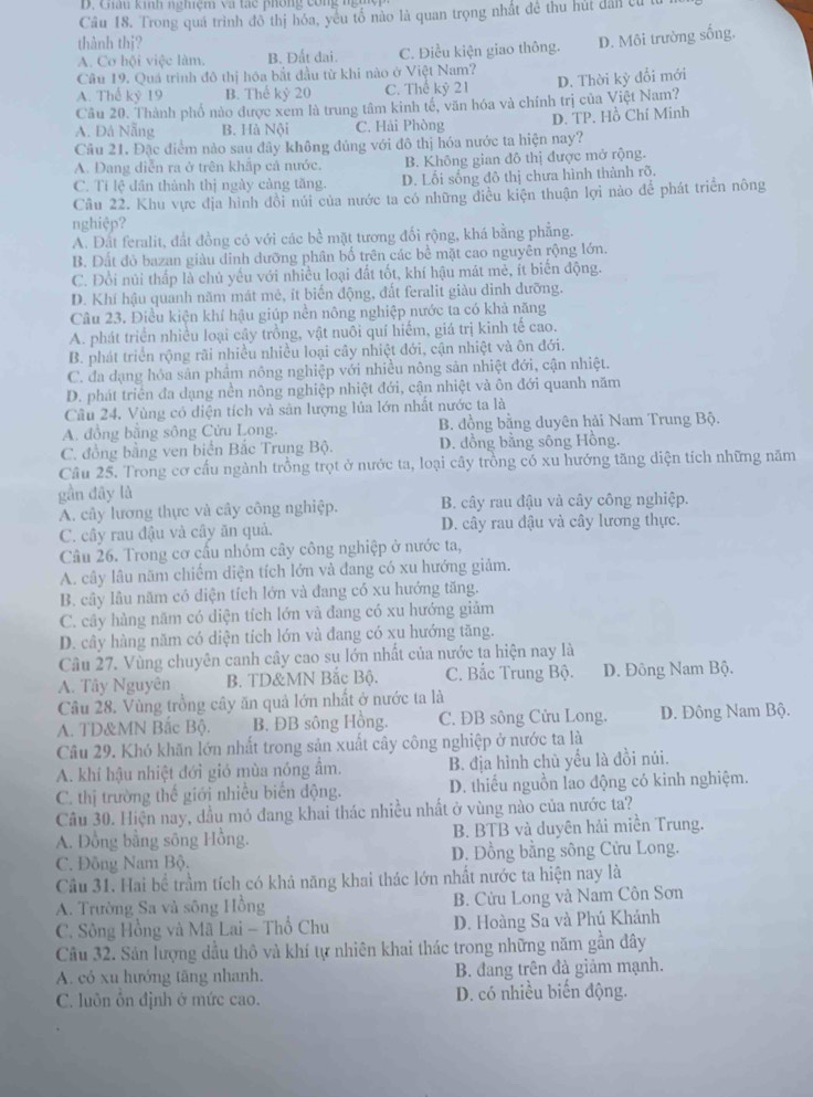 Ghâu kinh nghiệm và tạc phống con   
Câu 18. Trong quá trình đô thị hóa, yêu tổ nào là quan trọng nhất đề thu hút dân cử từ
thành thi?
A. Cơ hội việc làm. B. Đất dai. C. Điều kiện giao thông. D. Môi trường sống,
Câu 19. Quả trình đô thị hóa bắt đầu từ khi nào ở Việt Nam?
A. Thể kỷ 19 B. Thể k 20 C. Thế kỷ 21 D. Thời kỳ đổi mới
Câu 20. Thành phố nào được xem là trung tâm kinh tế, văn hóa và chính trị của Việt Nam?
A. Đà Nẵng B. Hà Nội C. Hải Phòng D. TP. Hồ Chí Minh
Câu 21. Đặc điểm nào sau đây không đủng với đô thị hóa nước ta hiện nay?
A. Đang diễn ra ở trên khấp cả nước. B. Không gian đô thị được mở rộng.
C. Tỉ lệ dân thành thị ngày cảng tăng. D. Lối sống đô thị chưa hình thành rõ.
Cầu 22. Khu vực địa hình đồi núi của nước ta có những điều kiện thuận lợi nào để phát triển nông
nghiệp?
A. Đất feralit, đất đồng có với các bề mặt tương đối rộng, khá bằng phẳng.
B. Đất đỏ bazan giàu dinh dưỡng phân bố trên các bề mặt cao nguyên rộng lớn.
C. Đổi núi thấp là chủ yếu với nhiều loại đất tốt, khí hậu mát mẻ, ít biển động.
D. Khí hậu quanh năm mát mẻ, ít biến động, đất feralit giàu dinh dưỡng.
Câu 23. Điều kiện khí hậu giúp nền nông nghiệp nước ta có khả năng
A. phát triển nhiều loại cây trồng, vật nuôi quí hiếm, giá trị kinh tế cao.
B. phát triển rộng rãi nhiều nhiều loại cây nhiệt đới, cận nhiệt và ôn đới.
C. đa dạng hóa sân phầm nông nghiệp với nhiều nông sản nhiệt đới, cận nhiệt.
D. phát triển đa dạng nền nông nghiệp nhiệt đới, cận nhiệt và ôn đới quanh năm
Cầu 24, Vùng có diện tích và sân lượng lúa lớn nhất nước ta là
A. đồng bằng sông Cửu Long. B. đồng bằng duyên hải Nam Trung Bộ.
C. đồng bằng ven biển Bắc Trung Bộ. D. đồng bằng sông Hồng.
Câu 25. Trong cơ cấu ngành trồng trọt ở nước ta, loại cây trồng có xu hướng tăng diện tích những năm
gần đây là
A. cây lương thực và cây công nghiệp. B. cây rau đậu và cây công nghiệp.
C. cây rau đậu và cây ăn quả. D. cây rau đậu và cây lương thực.
Câu 26. Trong cơ cầu nhóm cây công nghiệp ở nước ta,
A. cây lâu năm chiếm diện tích lớn và đang có xu hướng giảm.
B. cây lâu năm có diện tích lớn và đang có xu hướng tăng.
C. cây hàng năm có diện tích lớn và đang có xu hướng giảm
D. cây hàng năm có diện tích lớn và đang có xu hướng tăng.
Câu 27. Vùng chuyên canh cây cao su lớn nhất của nước ta hiện nay là
A. Tây Nguyên B. TD&MN Bắc Bộ. C. Bắc Trung Bộ. D. Đông Nam Bộ.
Câu 28. Vùng trồng cây ăn quả lớn nhất ở nước ta là
A. TD&MN Bắc Bộ. B. ĐB sông Hồng. C. ĐB sông Cửu Long. D. Đông Nam Bộ.
Câu 29. Khó khăn lớn nhất trong sản xuất cây công nghiệp ở nước ta là
A. khi hậu nhiệt đới gió mùa nóng âm. B. địa hình chù yểu là đồi núi.
C. thị trường thế giới nhiều biến động. D. thiếu nguồn lao động có kinh nghiệm.
Cầu 30. Hiện nay, dầu mó đang khai thác nhiều nhất ở vùng nào của nước ta?
A. Đồng bằng sông Hồng. B. BTB và duyên hải miền Trung.
C. Đông Nam Bộ. D. Đồng bằng sông Cửu Long.
Cầu 31. Hai bề trầm tích có khả năng khai thác lớn nhất nước ta hiện nay là
A. Trường Sa và sông Hồng B. Cửu Long và Nam Côn Sơn
C. Sông Hồng và Mã Lai - Thổ Chu D. Hoàng Sa và Phú Khánh
Câu 32. Sản lượng dầu thô và khí tự nhiên khai thác trong những năm gần đây
A. cỏ xu hướng tăng nhanh. B. đang trên đà giảm mạnh.
C. luôn ôn định ở mức cao. D. có nhiều biến động.