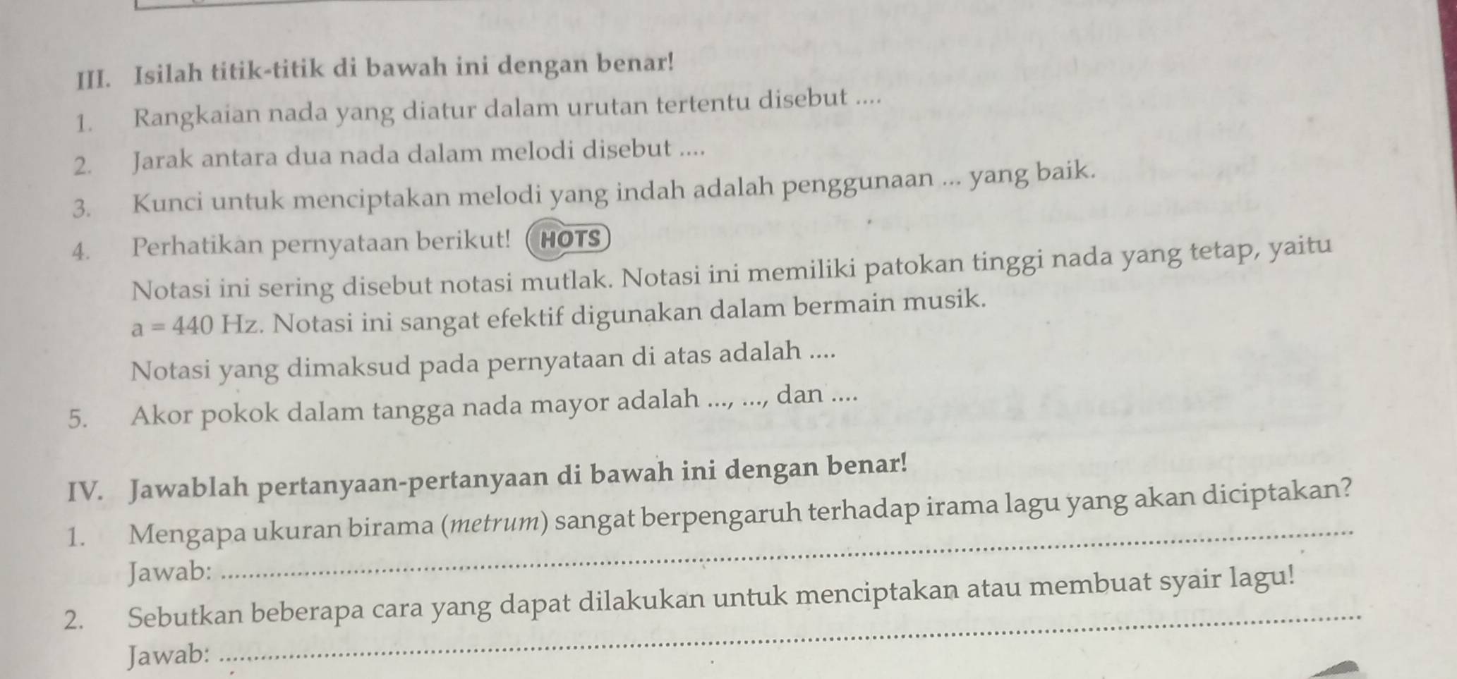 Isilah titik-titik di bawah ini dengan benar! 
1. Rangkaian nada yang diatur dalam urutan tertentu disebut .... 
2. Jarak antara dua nada dalam melodi disebut .... 
3. Kunci untuk menciptakan melodi yang indah adalah penggunaan ... yang baik. 
4. Perhatikan pernyataan berikut! (HOTS 
Notasi ini sering disebut notasi mutlak. Notasi ini memiliki patokan tinggi nada yang tetap, yaitu
a=440Hz. Notasi ini sangat efektif digunakan dalam bermain musik. 
Notasi yang dimaksud pada pernyataan di atas adalah .... 
5. Akor pokok dalam tangga nada mayor adalah ..., ..., dan .... 
IV. Jawablah pertanyaan-pertanyaan di bawah ini dengan benar! 
1. Mengapa ukuran birama (metrum) sangat berpengaruh terhadap irama lagu yang akan diciptakan? 
Jawab: 
_ 
2. Sebutkan beberapa cara yang dapat dilakukan untuk menciptakan atau membuat syair lagu! 
Jawab: 
_