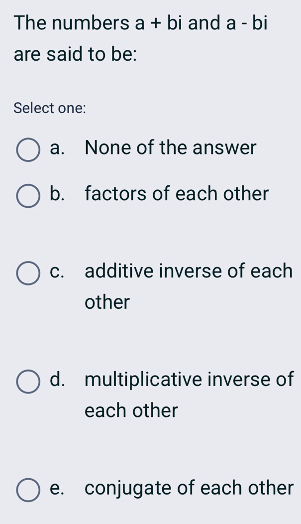 The numbers a+bi and a-bi
are said to be:
Select one:
a. None of the answer
b. factors of each other
c. additive inverse of each
other
d. multiplicative inverse of
each other
e. conjugate of each other