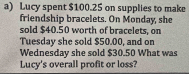 Lucy spent $100.25 on supplies to make 
friendship bracelets. On Monday, she 
sold $40.50 worth of bracelets, on 
Tuesday she sold $50.00, and on 
Wednesday she sold $30.50 What was 
Lucy's overall profit or loss?