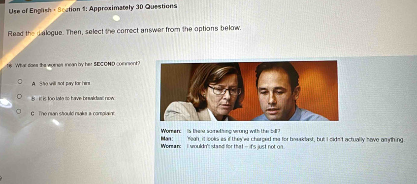 Use of English +Section 1: Approximately 30 Questions
Read the dialogue. Then, select the correct answer from the options below.
16 What does the woman mean by her SECOND comment?
A She will not pay for him
B It is too late to have breakfast now
C The man should make a complaint
Woman: Is there something wrong with the bill?
Man: : Yeah, it looks as if they've charged me for breakfast, but I didn't actually have anything.
Woman: I wouldn't stand for that - it's just not on.