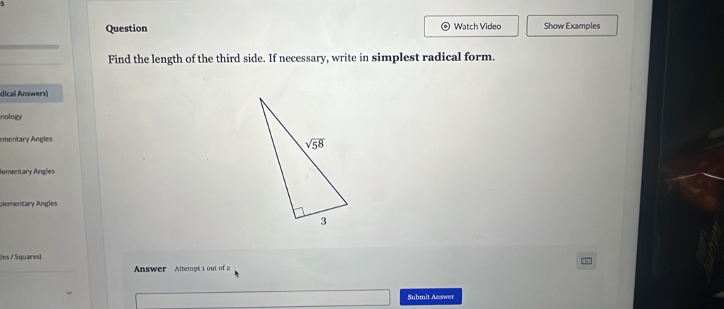 Question Watch Video Show Examples
Find the length of the third side. If necessary, write in simplest radical form.
dical Answers)
nology
ementary Angles
lementary Angles
plementary Angles
;les / Squares)
Answer Attempt 1 out of 2
Submit Answer