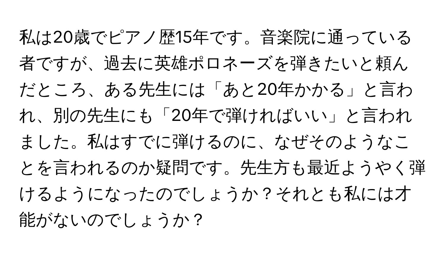 私は20歳でピアノ歴15年です。音楽院に通っている者ですが、過去に英雄ポロネーズを弾きたいと頼んだところ、ある先生には「あと20年かかる」と言われ、別の先生にも「20年で弾ければいい」と言われました。私はすでに弾けるのに、なぜそのようなことを言われるのか疑問です。先生方も最近ようやく弾けるようになったのでしょうか？それとも私には才能がないのでしょうか？