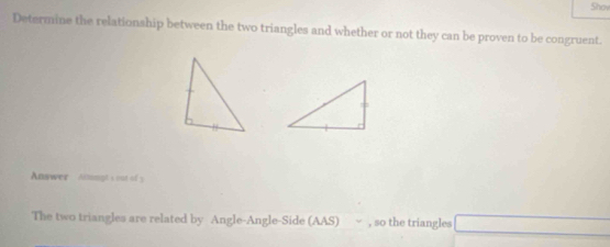 Shov 
Determine the relationship between the two triangles and whether or not they can be proven to be congruent. 
Answer Atmmpt's oot of y 
The two triangles are related by Angle-Angle-Side (AAS) , so the triangles □