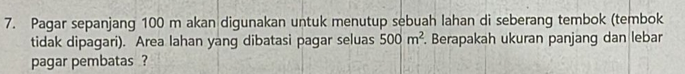 Pagar sepanjang 100 m akan digunakan untuk menutup sebuah lahan di seberang tembok (tembok 
tidak dipagari). Area lahan yang dibatasi pagar seluas 500m^2. Berapakah ukuran panjang dan lebar 
pagar pembatas ?