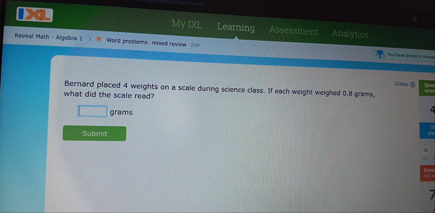 blems-mixed-review 
My IXL Learning Assessment Analytics 
Reveal Math - Algebra 1 Word problems: mixed review Z7 
You have prizes to reveal 
Video é Ques 
Bernard placed 4 weights on a scale during science class. If each weight weighed 0.8 grams, ansv 
what did the scale read?
grams
Ti 
Submit ela 
00 
Sma 
out o