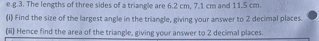 The lengths of three sides of a triangle are 6.2 cm, 7.1 cm and 11.5 cm. 
(i) Find the size of the largest angle in the triangle, giving your answer to 2 decimal places. 
(ii) Hence find the area of the triangle, giving your answer to 2 decimal places.