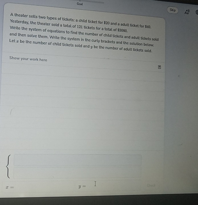 Goal 
Skip 
A theater sells two types of tickets: a child ticket for $20 and a adult ticket for $40. 
Yesterday, the theater sold a total of 121 tickets for a total of $3060. 
Write the system of equations to find the number of child tickets and adult tickets sold 
and then solve them. Write the system in the curly brackets and the solution below. 
Let £ be the number of child tickets sold and y be the number of adult tickets sold. 
Show your work here 
_ 
x=
y=
Check