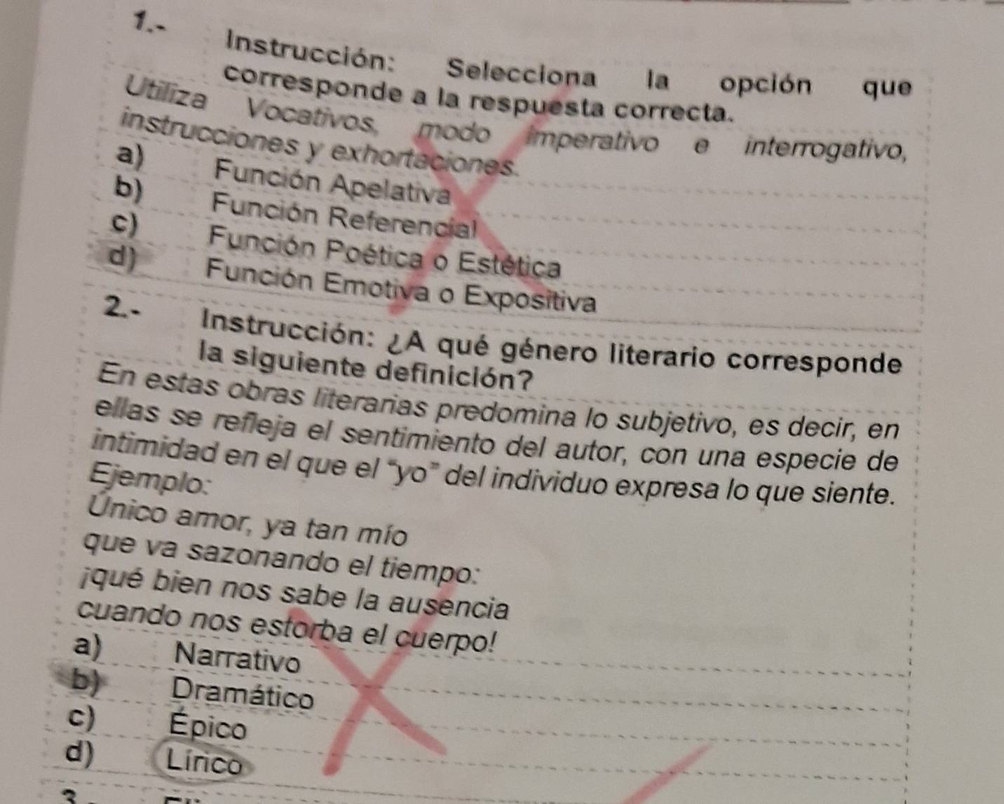 1.-
Instrucción: Selecciona la opción que
corresponde a la respuesta correcta.
Utiliza Vocativos, modo imperativo e interrogativo,
instrucciones y exhortaciones.
a) Función Apelativa
b) Función Referencial
c)Función Poética o Estética
d) Función Emotiva o Expositiva
2.- Instrucción: ¿A qué género literario corresponde
la siguiente definición?
En estas obras literarias predomina lo subjetivo, es decir, en
ellas se reñleja el sentimiento del autor, con una especie de
intimidad en el que el “yo” del individuo expresa lo que siente.
Ejemplo:
Unico amor, ya tan mío
que va sazonando el tiempo:
qué bien nos sabe la ausencia
cuando nos estorba el cuerpo!
a) Narrativo
b) Dramático
c) Épico
d) Lírico
_