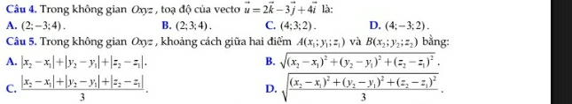 Trong không gian Oxyz , toạ độ của vecto vector u=2vector k-3vector j+4vector i là:
A. (2;-3;4). B. (2;3;4). C. (4;3;2). D. (4;-3;2). 
Câu 5. Trong không gian Oxyz , khoảng cách giữa hai điểm A(x_1;y_1;z_1) và B(x_2;y_2;z_2) bằng:
A. |x_2-x_1|+|y_2-y_1|+|z_2-z_1|. B. sqrt((x_2)-x_1)^2+(y_2-y_1)^2+(z_2-z_1)^2.
C. frac |x_2-x_1|+|y_2-y_1|+|z_2-z_1|3. D. sqrt(frac (x_2)-x_1)^2+(y_2-y_1)^2+(z_2-z_1)^23.