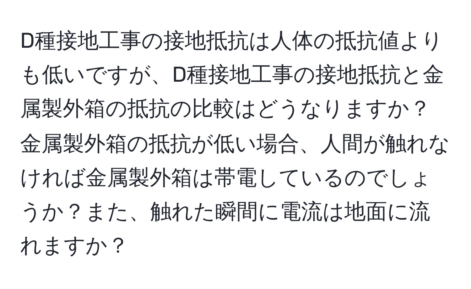 D種接地工事の接地抵抗は人体の抵抗値よりも低いですが、D種接地工事の接地抵抗と金属製外箱の抵抗の比較はどうなりますか？金属製外箱の抵抗が低い場合、人間が触れなければ金属製外箱は帯電しているのでしょうか？また、触れた瞬間に電流は地面に流れますか？