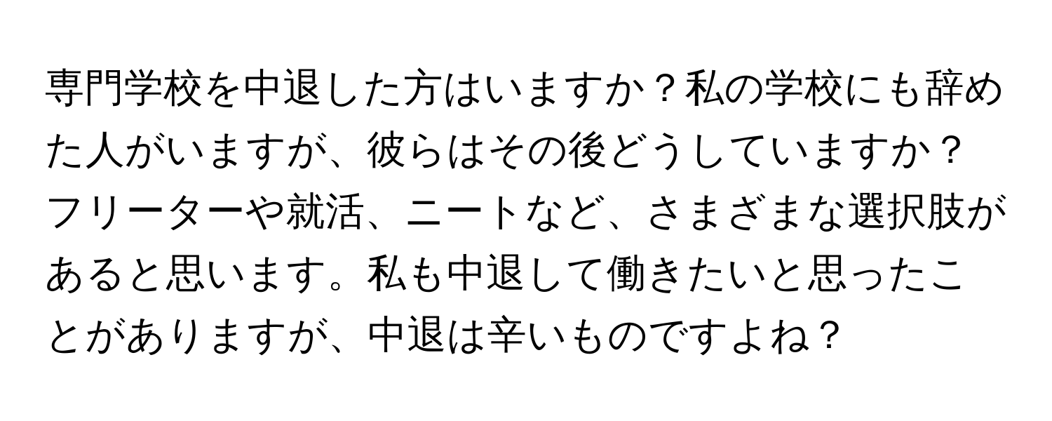 専門学校を中退した方はいますか？私の学校にも辞めた人がいますが、彼らはその後どうしていますか？フリーターや就活、ニートなど、さまざまな選択肢があると思います。私も中退して働きたいと思ったことがありますが、中退は辛いものですよね？