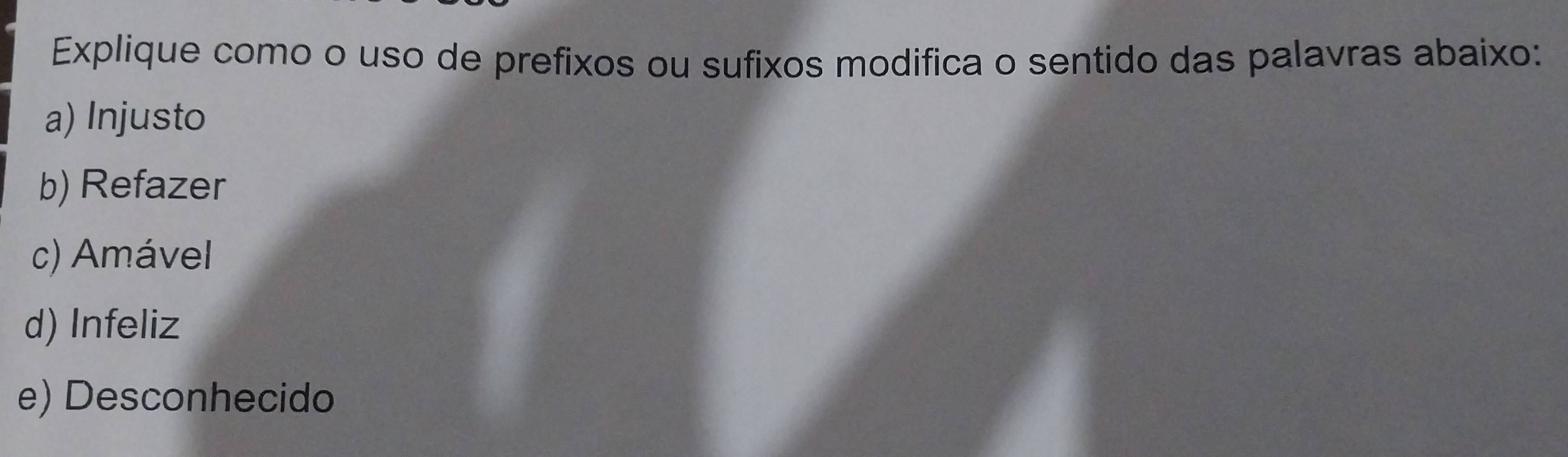 Explique como o uso de prefixos ou sufixos modifica o sentido das palavras abaixo:
a) Injusto
b) Refazer
c) Amável
d) Infeliz
e) Desconhecido