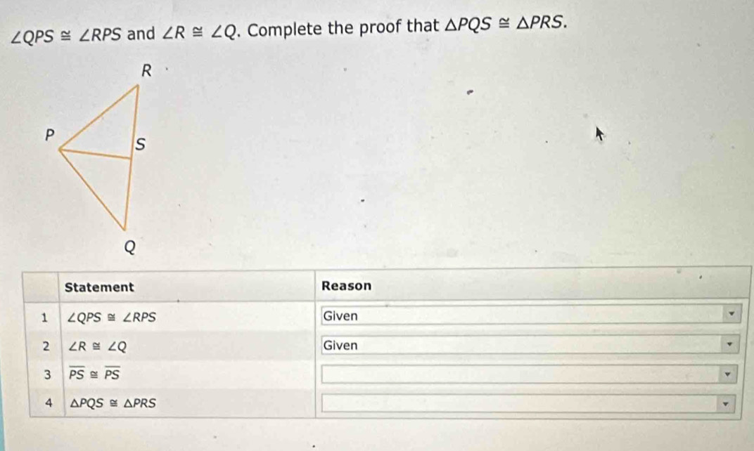 ∠ QPS≌ ∠ RPS and ∠ R≌ ∠ Q. Complete the proof that △ PQS≌ △ PRS. 
Statement Reason 
1 ∠ QPS≌ ∠ RPS Given 
2 ∠ R≌ ∠ Q Given 
3 overline PS≌ overline PS
4 △ PQS≌ △ PRS