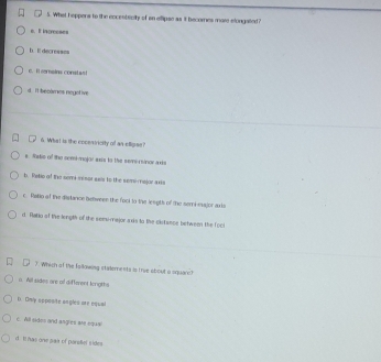 What heppens to the eccentenlly of an ellipse as it becomes mare stongalted?
s. It increeses
b. I decresses
c. I serains constas!
d. It becomes negotive
6. What is the encessicity of an ellipse?
s. Netis of the semi-major asis to the seme rinor axis
b. Retio of the semim sor ses to the semi-major aria
c. Ratio of the distance benween the foot tn the lengts of the semi major axis
d. fatio of the length of the semumajor axis to the cistance between the foci
7. Which of the falkowing stalements is true about a square?
a. Will sides ore of different lerigths
D. Only opposite angles are oqual
c. All sides and angres are squa
d I has one saa of parstel sides
